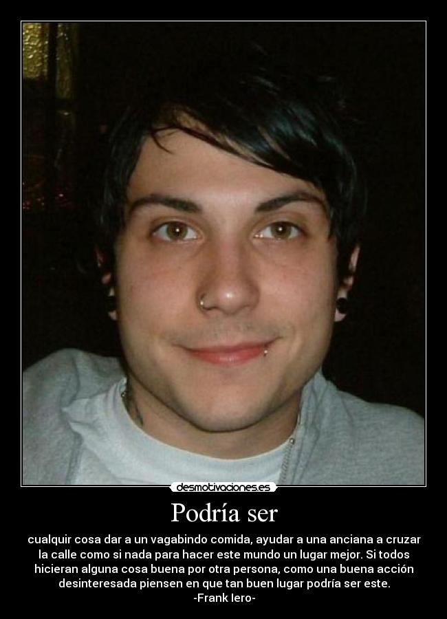 Podría ser - cualquir cosa dar a un vagabindo comida, ayudar a una anciana a cruzar
la calle como si nada para hacer este mundo un lugar mejor. Si todos
hicieran alguna cosa buena por otra persona, como una buena acción
desinteresada piensen en que tan buen lugar podría ser este.
-Frank Iero-