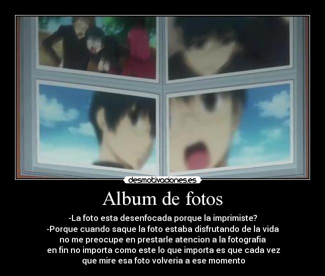 Album de fotos - -La foto esta desenfocada porque la imprimiste?
-Porque cuando saque la foto estaba disfrutando de la vida
no me preocupe en prestarle atencion a la fotografia
en fin no importa como este lo que importa es que cada vez
que mire esa foto volveria a ese momento