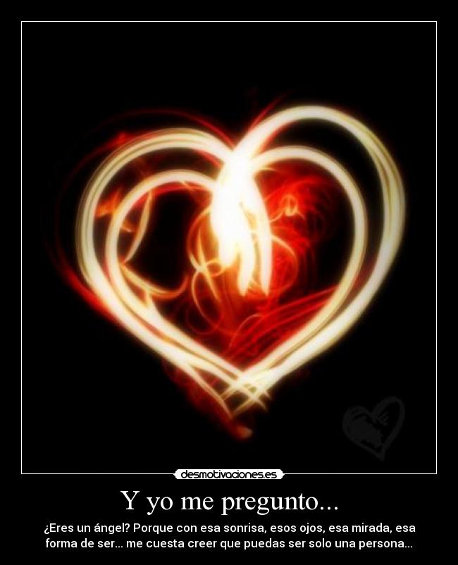 Y yo me pregunto... - ¿Eres un ángel? Porque con esa sonrisa, esos ojos, esa mirada, esa
forma de ser... me cuesta creer que puedas ser solo una persona...