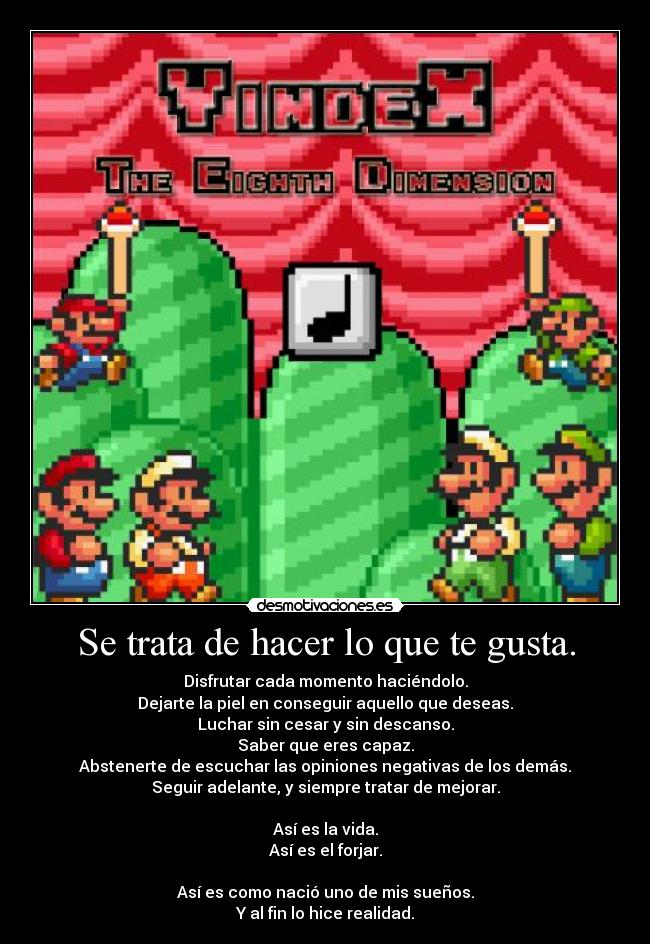 Se trata de hacer lo que te gusta. - Disfrutar cada momento haciéndolo.
Dejarte la piel en conseguir aquello que deseas.
Luchar sin cesar y sin descanso.
Saber que eres capaz.
Abstenerte de escuchar las opiniones negativas de los demás.
Seguir adelante, y siempre tratar de mejorar.
Así es la vida.
Así es el forjar.
Así es como nació uno de mis sueños.
Y al fin lo hice realidad.
