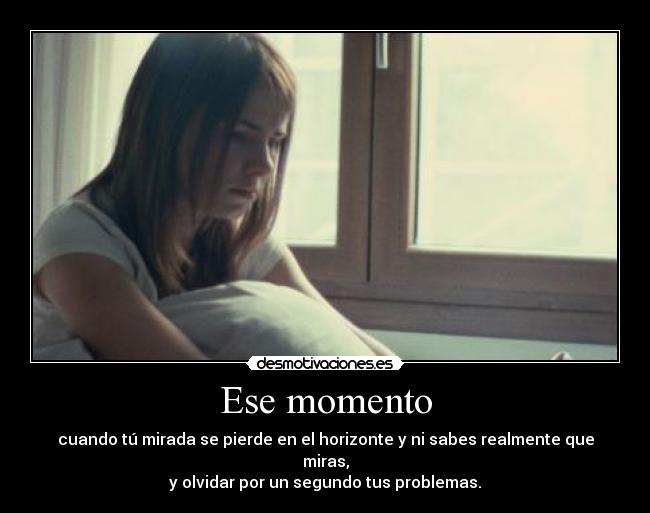 Ese momento - cuando tú mirada se pierde en el horizonte y ni sabes realmente que miras,
y olvidar por un segundo tus problemas.