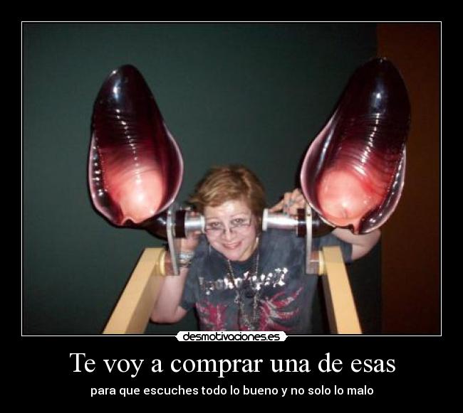 Te voy a comprar una de esas - para que escuches todo lo bueno y no solo lo malo