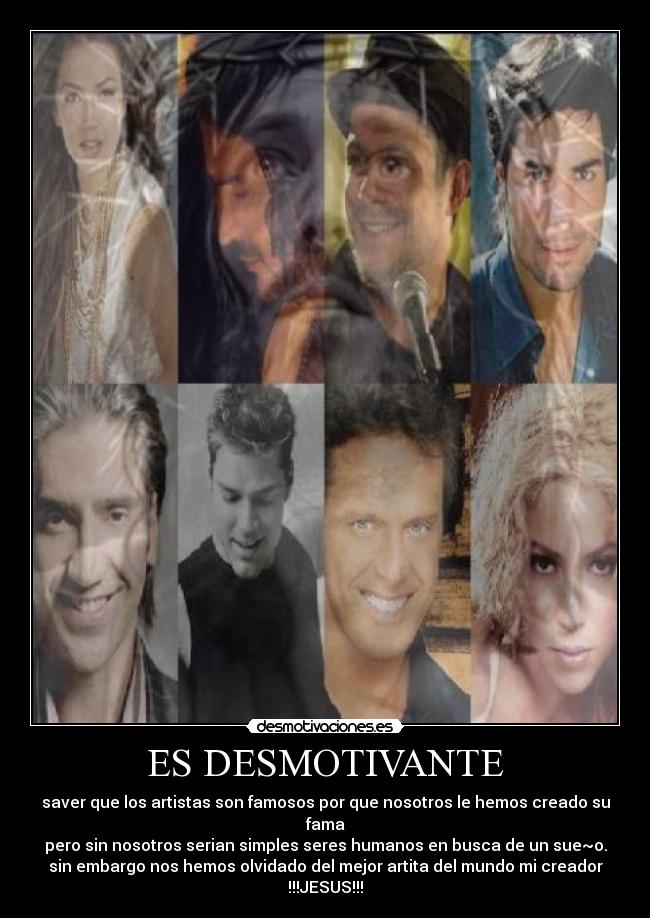 ES DESMOTIVANTE - saver que los artistas son famosos por que nosotros le hemos creado su fama
pero sin nosotros serian simples seres humanos en busca de un sue~o.
sin embargo nos hemos olvidado del mejor artita del mundo mi creador
!!!JESUS!!!