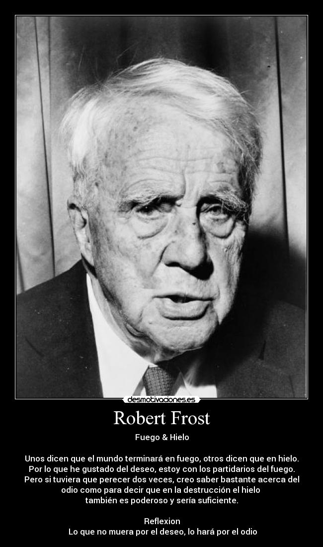 Robert Frost - Fuego & Hielo
Unos dicen que el mundo terminará en fuego, otros dicen que en hielo.
Por lo que he gustado del deseo, estoy con los partidarios del fuego.
Pero si tuviera que perecer dos veces, creo saber bastante acerca del
odio como para decir que en la destrucción el hielo
también es poderoso y sería suficiente.
Reflexion
Lo que no muera por el deseo, lo hará por el odio
