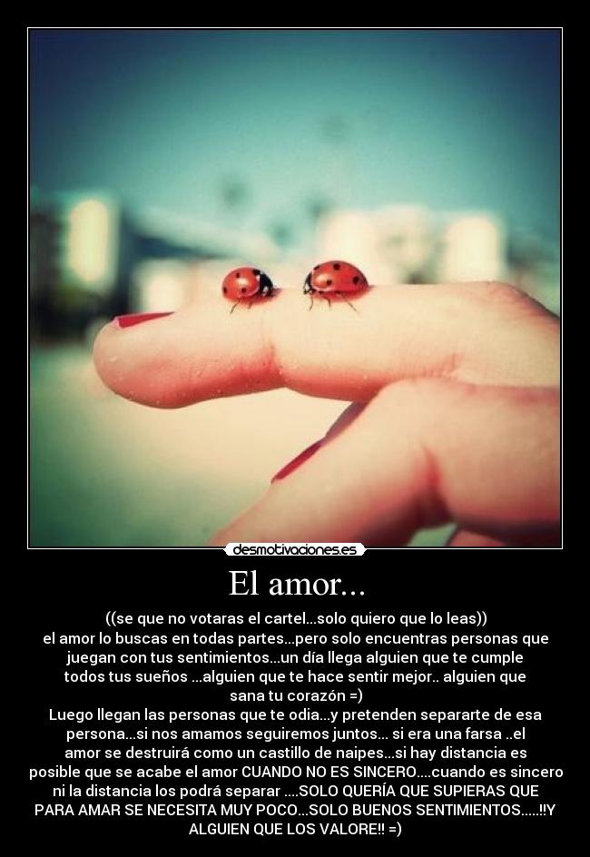 El amor... - ((se que no votaras el cartel...solo quiero que lo leas))
el amor lo buscas en todas partes...pero solo encuentras personas que
juegan con tus sentimientos...un día llega alguien que te cumple
todos tus sueños ...alguien que te hace sentir mejor.. alguien que
sana tu corazón =)
Luego llegan las personas que te odia...y pretenden separarte de esa
persona...si nos amamos seguiremos juntos... si era una farsa ..el
amor se destruirá como un castillo de naipes...si hay distancia es
posible que se acabe el amor CUANDO NO ES SINCERO....cuando es sincero
ni la distancia los podrá separar ....SOLO QUERÍA QUE SUPIERAS QUE
PARA AMAR SE NECESITA MUY POCO...SOLO BUENOS SENTIMIENTOS.....!!Y
ALGUIEN QUE LOS VALORE!! =)