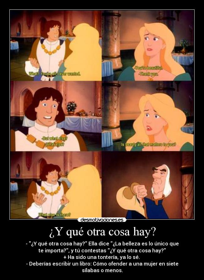 ¿Y qué otra cosa hay? - - ¿Y qué otra cosa hay? Ella dice ¿La belleza es lo único que
te importa?, y tú contestas ¿Y qué otra cosa hay?
+ Ha sido una tontería, ya lo sé. 
- Deberías escribir un libro: Cómo ofender a una mujer en siete
sílabas o menos.