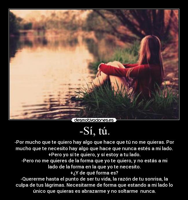 -Sí, tú. - -Por mucho que te quiero hay algo que hace que tú no me quieras. Por
mucho que te necesito hay algo que hace que nunca estés a mi lado.
+Pero yo sí te quiero, y sí estoy a tu lado.
-Pero no me quieres de la forma que yo te quiero, y no estás a mi
lado de la forma en la que yo te necesito.
+¿Y de qué forma es?
-Quererme hasta el punto de ser tu vida, la razón de tu sonrisa, la
culpa de tus lágrimas. Necesitarme de forma que estando a mi lado lo
único que quieras es abrazarme y no soltarme  nunca.