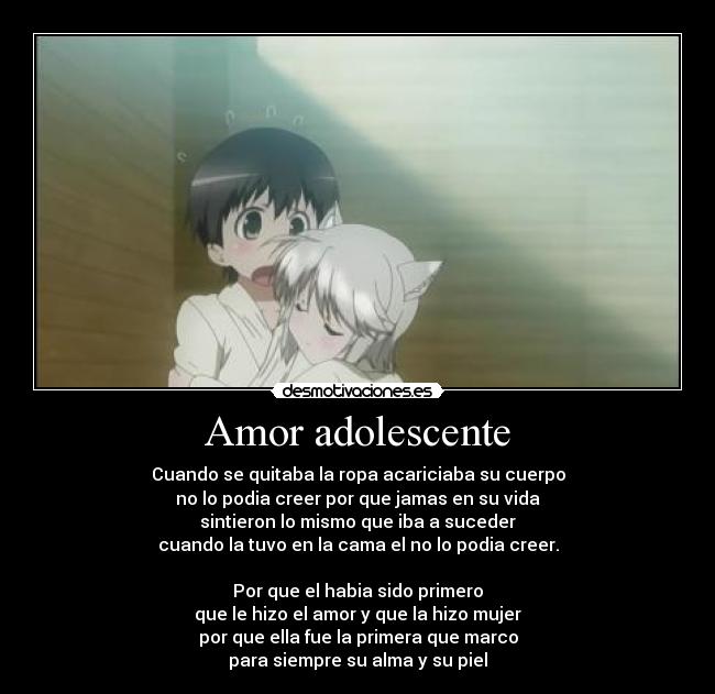 Amor adolescente - Cuando se quitaba la ropa acariciaba su cuerpo
no lo podia creer por que jamas en su vida
sintieron lo mismo que iba a suceder
cuando la tuvo en la cama el no lo podia creer.
Por que el habia sido primero
que le hizo el amor y que la hizo mujer
por que ella fue la primera que marco
para siempre su alma y su piel