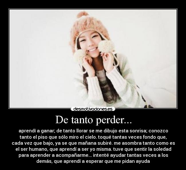 De tanto perder... - aprendí a ganar; de tanto llorar se me dibujo esta sonrisa; conozco
tanto el piso que sólo miro el cielo. toqué tantas veces fondo que,
cada vez que bajo, ya se que mañana subiré. me asombra tanto como es
el ser humano, que aprendí a ser yo misma. tuve que sentir la soledad
para aprender a acompañarme... intenté ayudar tantas veces a los
demás, que aprendí a esperar que me pidan ayuda