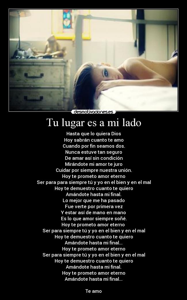 Tu lugar es a mi lado - Hasta que lo quiera Dios
Hoy sabrán cuanto te amo
Cuando por fin seamos dos.
Nunca estuve tan seguro
De amar así sin condición
Mirándote mi amor te juro
Cuidar por siempre nuestra unión.
Hoy te prometo amor eterno
Ser para para siempre tú y yo en el bien y en el mal
Hoy te demuestro cuanto te quiero
Amándote hasta mi final.
Lo mejor que me ha pasado
Fue verte por primera vez
Y estar así de mano en mano
Es lo que amor siempre soñé.
Hoy te prometo amor eterno 
Ser para siempre tú y yo en el bien y en el mal
Hoy te demuestro cuanto te quiero
Amándote hasta mi final...
Hoy te prometo amor eterno
Ser para siempre tú y yo en el bien y en el mal
Hoy te demuestro cuanto te quiero
Amándote hasta mi final.
Hoy te prometo amor eterno
Amándote hasta mi final...

Te amo