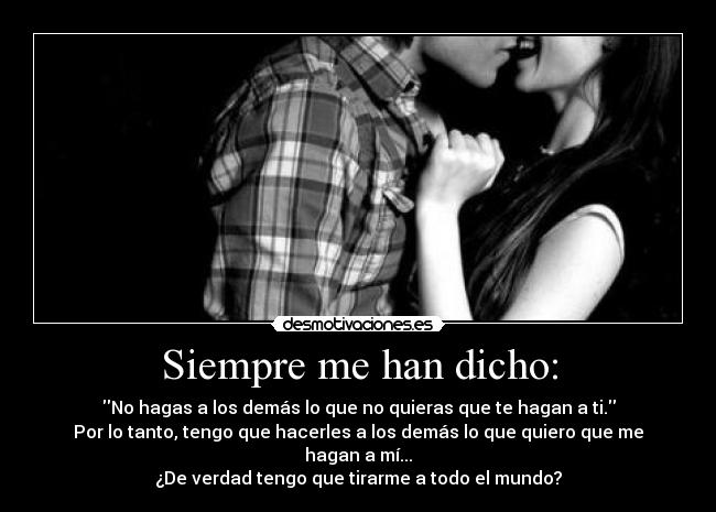 Siempre me han dicho: - No hagas a los demás lo que no quieras que te hagan a ti.
Por lo tanto, tengo que hacerles a los demás lo que quiero que me hagan a mí...
¿De verdad tengo que tirarme a todo el mundo?