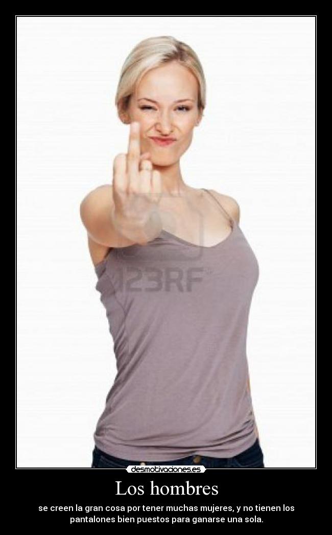 Los hombres - se creen la gran cosa por tener muchas mujeres, y no tienen los
pantalones bien puestos para ganarse una sola.