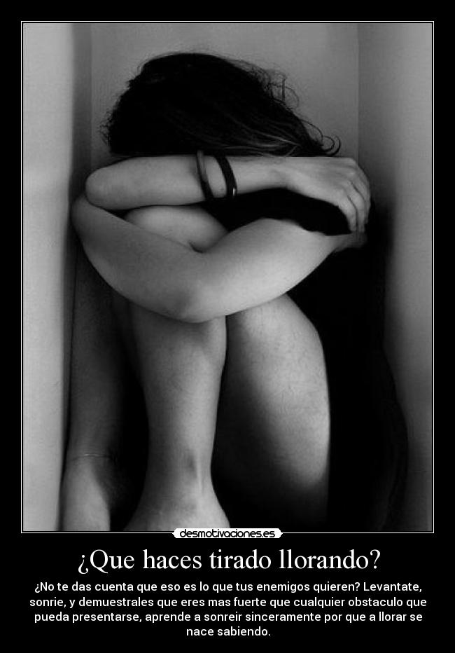 ¿Que haces tirado llorando? - ¿No te das cuenta que eso es lo que tus enemigos quieren? Levantate,
sonrie, y demuestrales que eres mas fuerte que cualquier obstaculo que
pueda presentarse, aprende a sonreir sinceramente por que a llorar se
nace sabiendo.