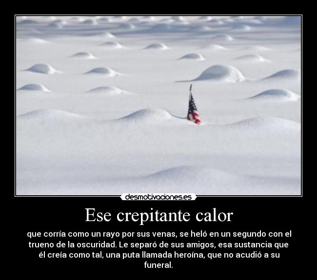 Ese crepitante calor - que corría como un rayo por sus venas, se heló en un segundo con el
trueno de la oscuridad. Le separó de sus amigos, esa sustancia que
él creía como tal, una puta llamada heroína, que no acudió a su
funeral.