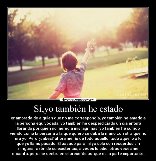 Sí,yo también he estado - enamorada de alguien que no me correspondía, yo también he amado a
la persona equivocada, yo también he desperdiciado un día entero
llorando por quien no merecía mis lágrimas, yo también he sufrido
viendo como la persona a la que quiero se daba la mano con otra que no
era yo. Pero ¿sabes? ahora me río de todo aquello, todo aquello a lo
que yo llamo pasado. El pasado para mí ya solo son recuerdos sin
ninguna razón de su existencia, a veces lo odio, otras veces me
encanta, pero me centro en el presente porque es la parte importante.