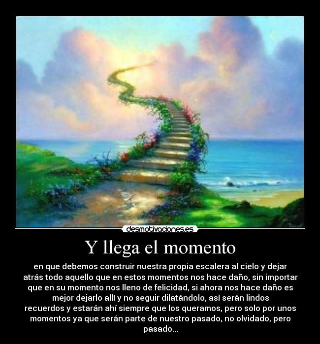 Y llega el momento - en que debemos construir nuestra propia escalera al cielo y dejar
atrás todo aquello que en estos momentos nos hace daño, sin importar
que en su momento nos lleno de felicidad, si ahora nos hace daño es
mejor dejarlo allí y no seguir dilatándolo, así serán lindos
recuerdos y estarán ahí siempre que los queramos, pero solo por unos
momentos ya que serán parte de nuestro pasado, no olvidado, pero
pasado...