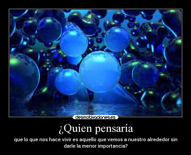 ¿Quien pensaría - que lo que nos hace vivir es aquello que vemos a nuestro alrededor sin
darle la menor importancia?