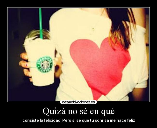 Quizá no sé en qué - consiste la felicidad. Pero sí sé que tu sonrisa me hace feliz