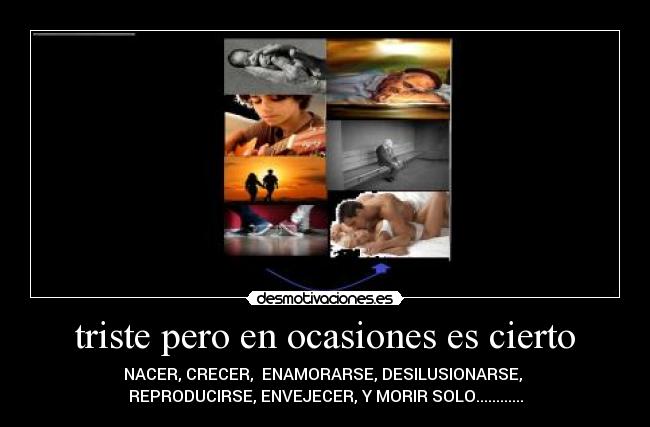 triste pero en ocasiones es cierto - NACER, CRECER,  ENAMORARSE, DESILUSIONARSE, 
REPRODUCIRSE, ENVEJECER, Y MORIR SOLO............
