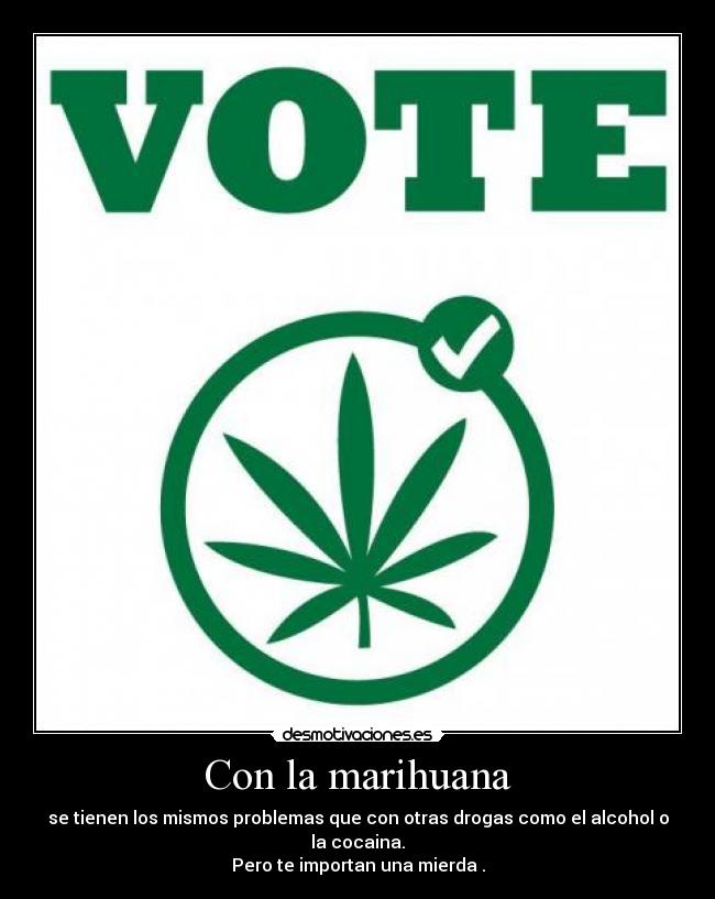 Con la marihuana - se tienen los mismos problemas que con otras drogas como el alcohol o la cocaina.
Pero te importan una mierda .
