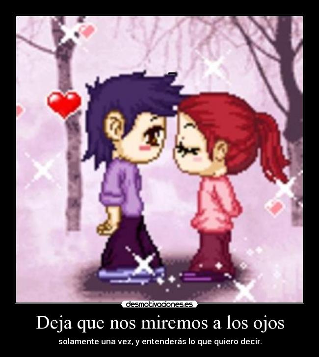 Deja que nos miremos a los ojos - solamente una vez, y entenderás lo que quiero decir.
