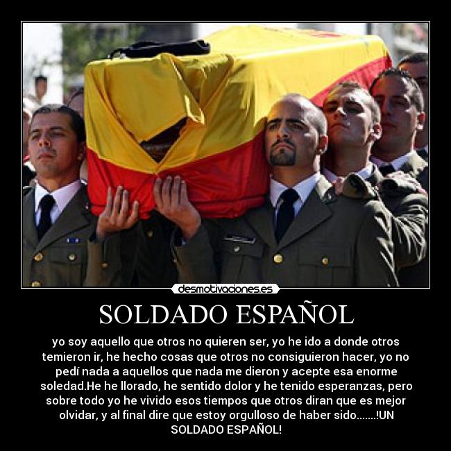 SOLDADO ESPAÑOL - yo soy aquello que otros no quieren ser, yo he ido a donde otros
temieron ir, he hecho cosas que otros no consiguieron hacer, yo no
pedí nada a aquellos que nada me dieron y acepte esa enorme
soledad.He he llorado, he sentido dolor y he tenido esperanzas, pero
sobre todo yo he vivido esos tiempos que otros diran que es mejor
olvidar, y al final dire que estoy orgulloso de haber sido.......!UN
SOLDADO ESPAÑOL!