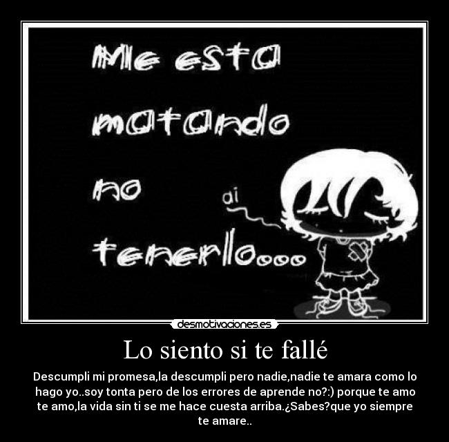 Lo siento si te fallé - Descumpli mi promesa,la descumpli pero nadie,nadie te amara como lo
hago yo..soy tonta pero de los errores de aprende no?:) porque te amo
te amo,la vida sin ti se me hace cuesta arriba.¿Sabes?que yo siempre
te amare..