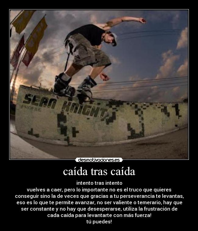 caída tras caída - intento tras intento
vuelves a caer, pero lo importante no es el truco que quieres
conseguir sino la de veces que gracias a tu perseverancia te levantas,
eso es lo que te permite avanzar, no ser valiente o temerario, hay que
ser constante y no hay que desesperarse, utiliza la frustración de
cada caída para levantarte con más fuerza!
tú puedes!