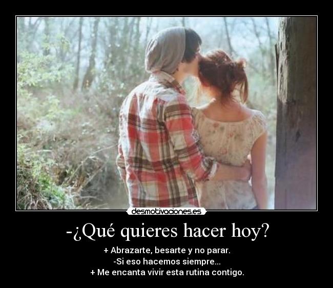-¿Qué quieres hacer hoy? - + Abrazarte, besarte y no parar.
-Si eso hacemos siempre...
+ Me encanta vivir esta rutina contigo.