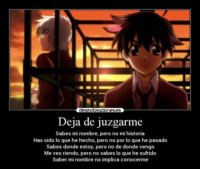 Deja de juzgarme - Sabes mi nombre, pero no mi historia
Has oido lo que he hecho, pero no por lo que he pasado
Sabes donde estoy, pero no de donde vengo
Me ves riendo, pero no sabes lo que he sufrido
Saber mi nombre no implica conocerme