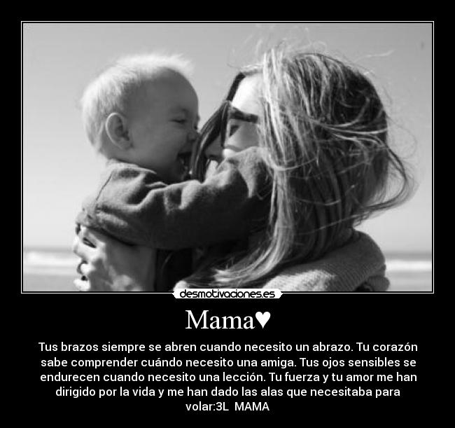 Mama♥ - Tus brazos siempre se abren cuando necesito un abrazo. Tu corazón
sabe comprender cuándo necesito una amiga. Tus ojos sensibles se
endurecen cuando necesito una lección. Tu fuerza y tu amor me han
dirigido por la vida y me han dado las alas que necesitaba para
volar:3L♥ MAMA