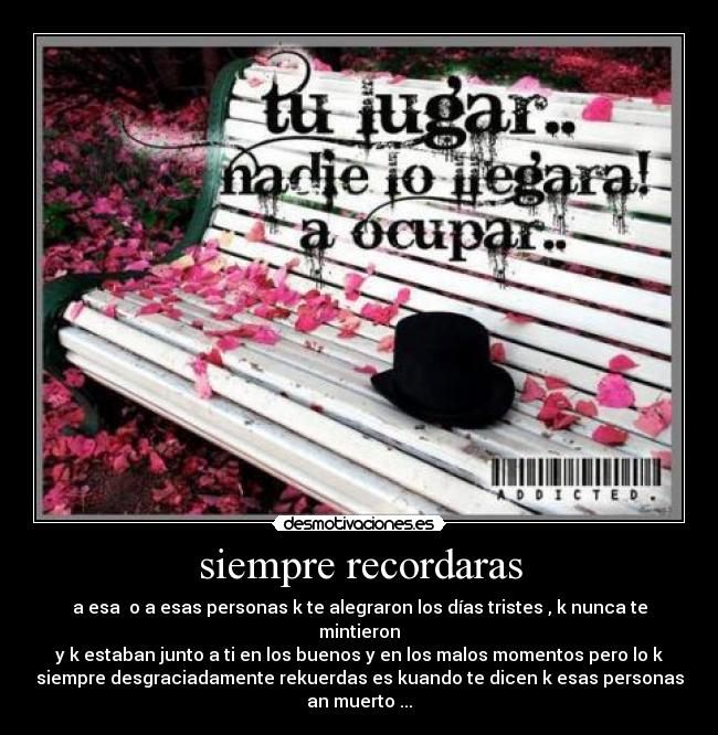 siempre recordaras - a esa  o a esas personas k te alegraron los días tristes , k nunca te
mintieron
y k estaban junto a ti en los buenos y en los malos momentos pero lo k
siempre desgraciadamente rekuerdas es kuando te dicen k esas personas
an muerto ...