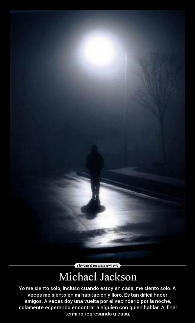 Michael Jackson - Yo me siento solo, incluso cuando estoy en casa, me siento solo. A
veces me siento en mi habitación y lloro. Es tan difícil hacer
amigos. A veces doy una vuelta por el vecindario por la noche,
solamente esperando encontrar a alguien con quien hablar. Al final
termino regresando a casa.