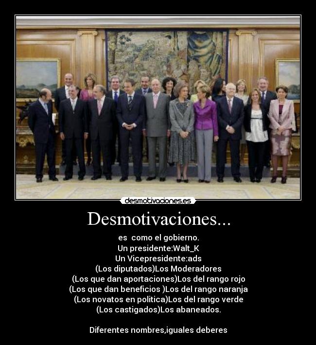 Desmotivaciones... - es  como el gobierno.
Un presidente:Walt_K
Un Vicepresidente:ads
(Los diputados)Los Moderadores
(Los que dan aportaciones)Los del rango rojo
(Los que dan beneficios )Los del rango naranja
(Los novatos en politica)Los del rango verde
(Los castigados)Los abaneados.

Diferentes nombres,iguales deberes