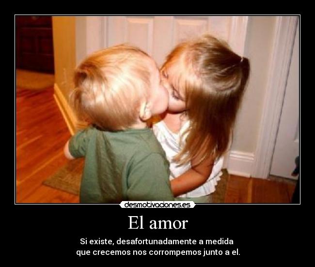 El amor - Si existe, desafortunadamente a medida
que crecemos nos corrompemos junto a el.