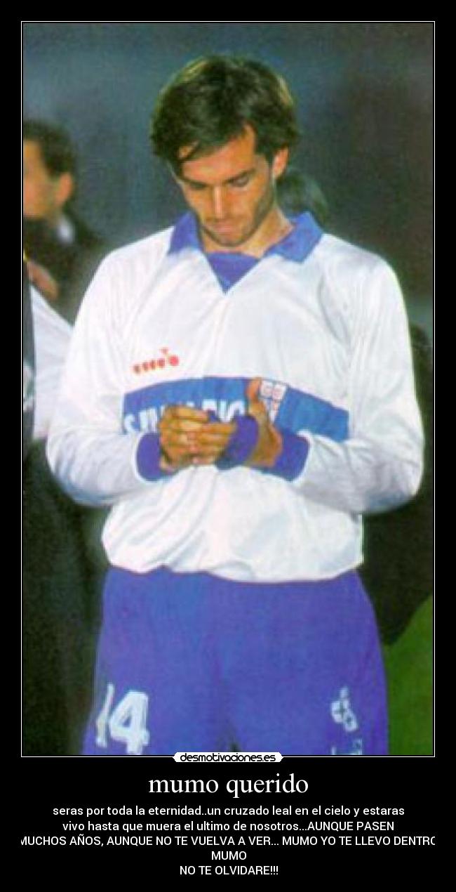 mumo querido - seras por toda la eternidad..un cruzado leal en el cielo y estaras
vivo hasta que muera el ultimo de nosotros...AUNQUE PASEN
MUCHOS AÑOS, AUNQUE NO TE VUELVA A VER... MUMO YO TE LLEVO DENTRO,
MUMO
NO TE OLVIDARE!!!
