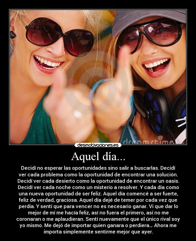 Aquel día... - Decidí no esperar las oportunidades sino salir a buscarlas. Decidí
ver cada problema como la oportunidad de encontrar una solución.
Decidí ver cada desierto como la oportunidad de encontrar un oasis.
Decidí ver cada noche como un misterio a resolver. Y cada día como
una nueva oportunidad de ser feliz. Aquel día comencé a ser fuerte,
feliz de verdad, graciosa. Aquel día dejé de temer por cada vez que
perdía. Y sentí que para vencer no es necesario ganar. Vi que dar lo
mejor de mí me hacía feliz, así no fuera el primero, así no me
coronaran o me aplaudieran. Sentí nuevamente que el único rival soy
yo mismo. Me dejó de importar quien ganara o perdiera… Ahora me
importa simplemente sentirme mejor que ayer.