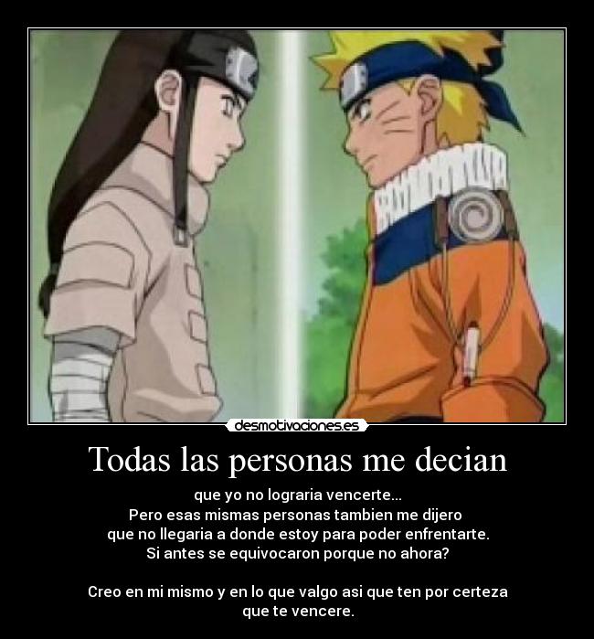 Todas las personas me decian - que yo no lograria vencerte...
Pero esas mismas personas tambien me dijero
que no llegaria a donde estoy para poder enfrentarte.
Si antes se equivocaron porque no ahora?
Creo en mi mismo y en lo que valgo asi que ten por certeza
que te vencere.