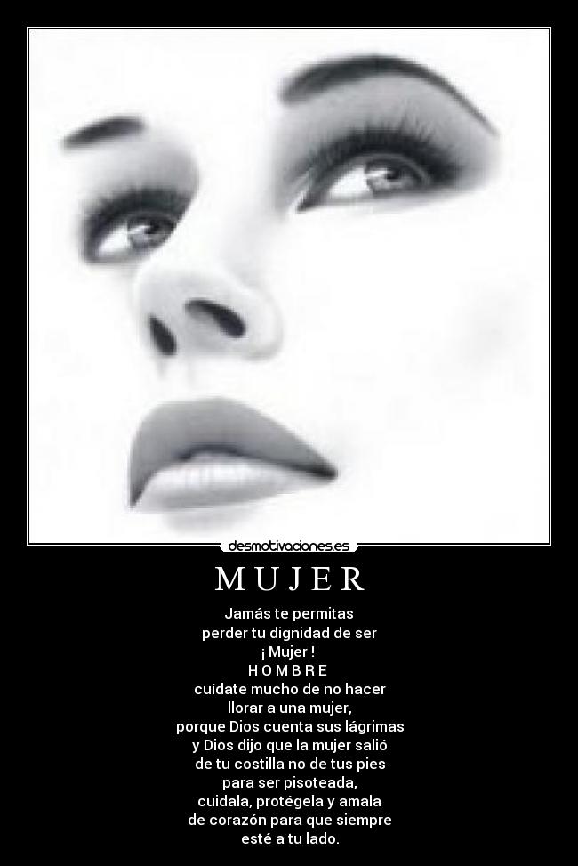M U J E R - Jamás te permitas
perder tu dignidad de ser
¡ Mujer ! 
H O M B R E 
cuídate mucho de no hacer
llorar a una mujer,
porque Dios cuenta sus lágrimas
y Dios dijo que la mujer salió
de tu costilla no de tus pies
para ser pisoteada,
cuidala, protégela y amala
de corazón para que siempre
esté a tu lado.