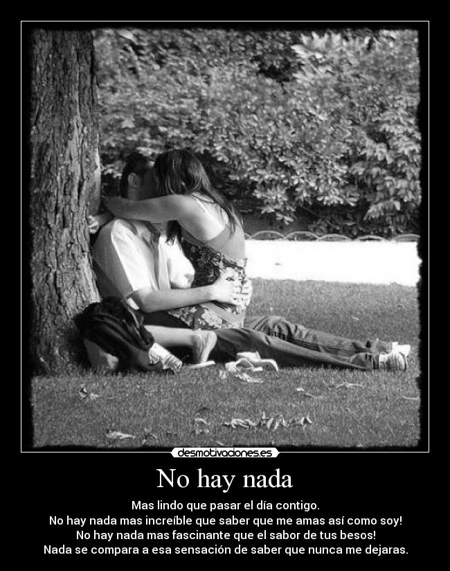 No hay nada - Mas lindo que pasar el día contigo.
No hay nada mas increíble que saber que me amas así como soy!
No hay nada mas fascinante que el sabor de tus besos!
Nada se compara a esa sensación de saber que nunca me dejaras.