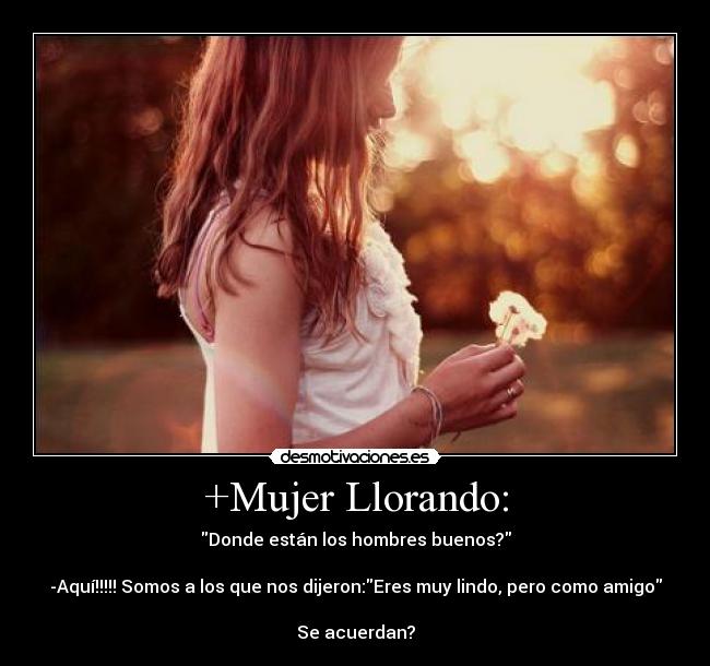 +Mujer Llorando: - Donde están los hombres buenos?
-Aquí!!!!! Somos a los que nos dijeron:Eres muy lindo, pero como amigo
Se acuerdan?
