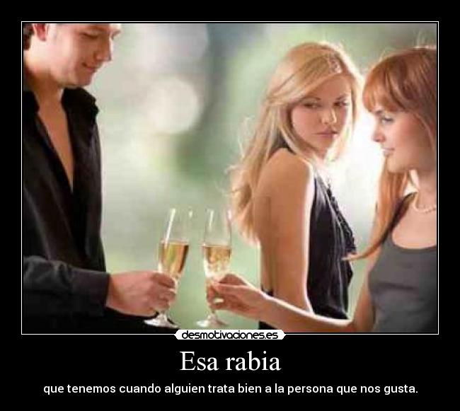 Esa rabia - que tenemos cuando alguien trata bien a la persona que nos gusta.