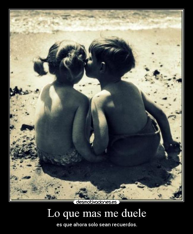 Lo que mas me duele - es que ahora solo sean recuerdos.