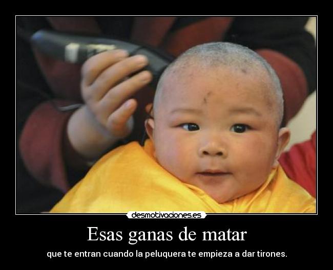 Esas ganas de matar - que te entran cuando la peluquera te empieza a dar tirones.