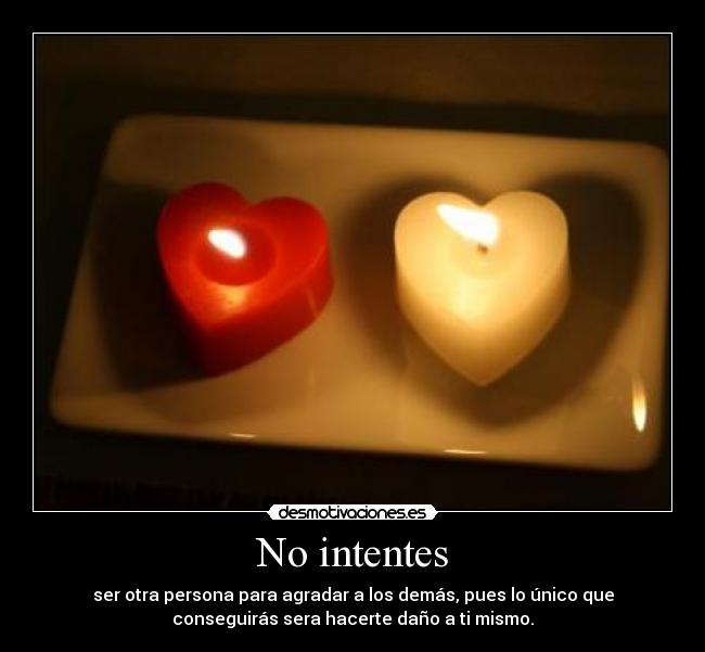 No intentes - ser otra persona para agradar a los demás, pues lo único que
conseguirás sera hacerte daño a ti mismo.