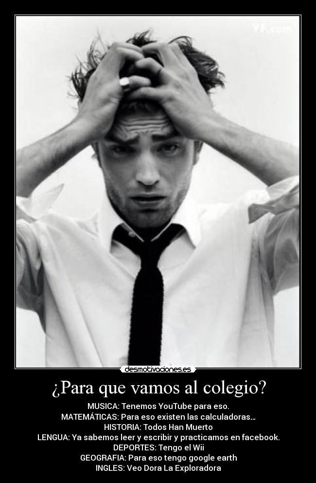 ¿Para que vamos al colegio? - MUSICA: Tenemos YouTube para eso.
MATEMÁTICAS: Para eso existen las calculadoras…
HISTORIA: Todos Han Muerto
LENGUA: Ya sabemos leer y escribir y practicamos en facebook.
DEPORTES: Tengo el Wii
GEOGRAFIA: Para eso tengo google earth
INGLES: Veo Dora La Exploradora