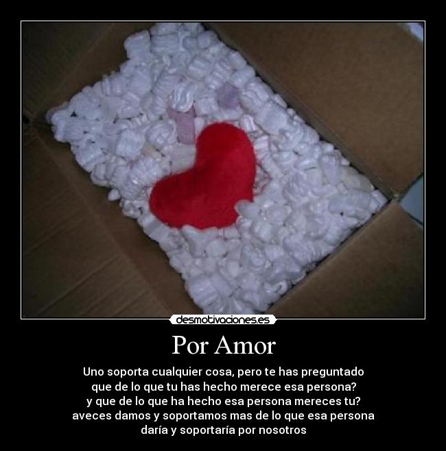 Por Amor - Uno soporta cualquier cosa, pero te has preguntado
que de lo que tu has hecho merece esa persona?
y que de lo que ha hecho esa persona mereces tu?
aveces damos y soportamos mas de lo que esa persona
daría y soportaría por nosotros