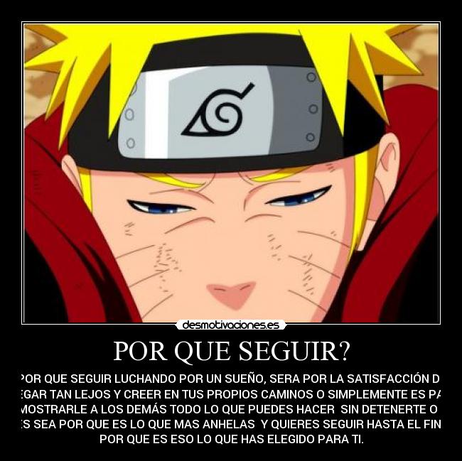 POR QUE SEGUIR? - POR QUE SEGUIR LUCHANDO POR UN SUEÑO, SERA POR LA SATISFACCIÓN DE
LLEGAR TAN LEJOS Y CREER EN TUS PROPIOS CAMINOS O SIMPLEMENTE ES PARA
DEMOSTRARLE A LOS DEMÁS TODO LO QUE PUEDES HACER SIN DETENERTE O TAL
VES SEA POR QUE ES LO QUE MAS ANHELAS Y QUIERES SEGUIR HASTA EL FINAL
POR QUE ES ESO LO QUE HAS ELEGIDO PARA TI.