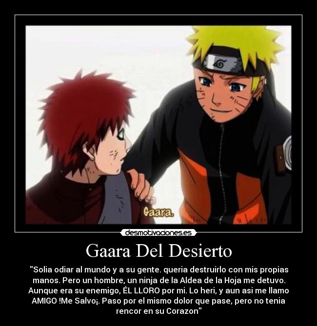 Gaara Del Desierto - Solia odiar al mundo y a su gente. queria destruirlo con mis propias
manos. Pero un hombre, un ninja de la Aldea de la Hoja me detuvo.
Aunque era su enemigo, ÉL LLORO por mi. Lo heri, y aun asi me llamo
AMIGO !Me Salvo¡. Paso por el mismo dolor que pase, pero no tenia
rencor en su Corazon