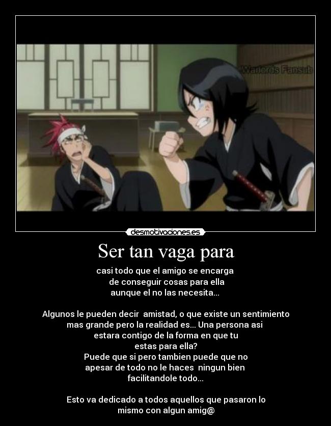 Ser tan vaga para - casi todo que el amigo se encarga
de conseguir cosas para ella
aunque el no las necesita...
Algunos le pueden decir amistad, o que existe un sentimiento
mas grande pero la realidad es... Una persona asi
estara contigo de la forma en que tu
estas para ella?
Puede que si pero tambien puede que no
apesar de todo no le haces ningun bien
facilitandole todo...
Esto va dedicado a todos aquellos que pasaron lo
mismo con algun amig@